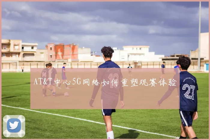 AT&T中心5G网络如何重塑观赛体验