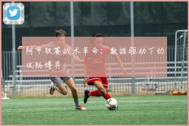 阿甲联赛战术革命：数据驱动下的攻防博弈