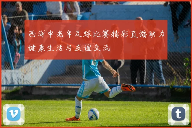 西海中老年足球比赛精彩直播助力健康生活与友谊交流
