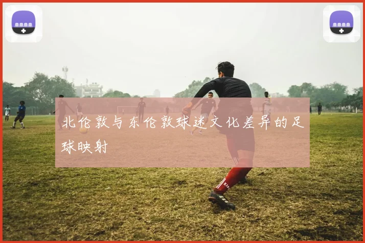 北伦敦与东伦敦球迷文化差异的足球映射