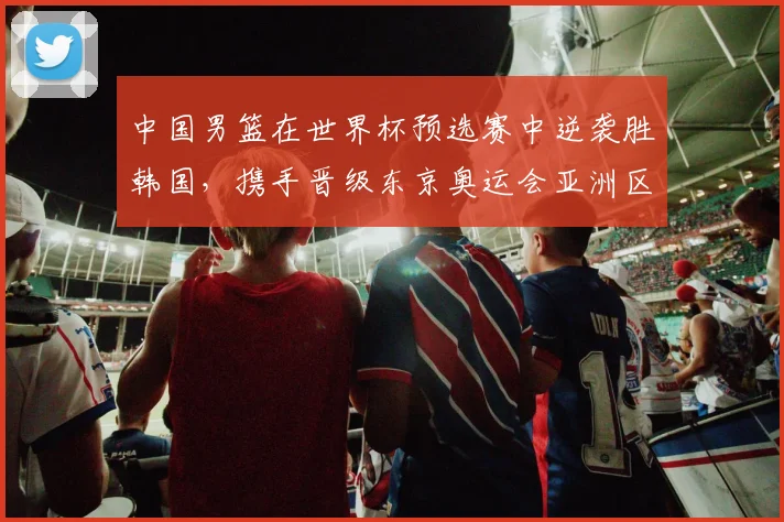 中国男篮在世界杯预选赛中逆袭胜韩国，携手晋级东京奥运会亚洲区资格赛
