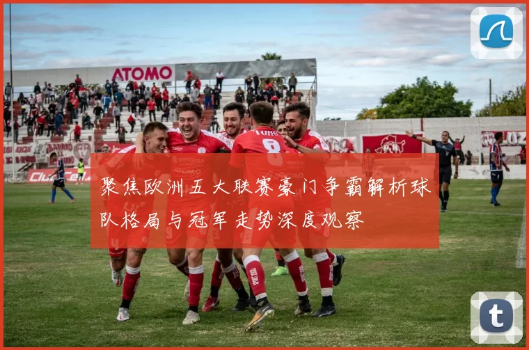 聚焦欧洲五大联赛豪门争霸解析球队格局与冠军走势深度观察