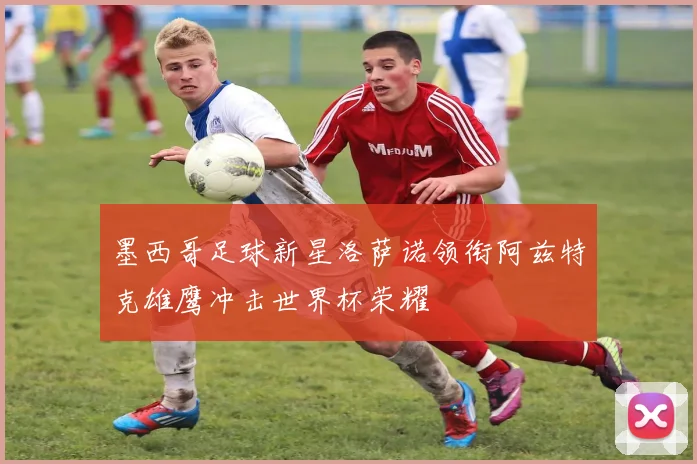 墨西哥足球新星洛萨诺领衔阿兹特克雄鹰冲击世界杯荣耀