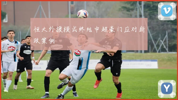 恒大外援模式终结中超豪门应对新政案例