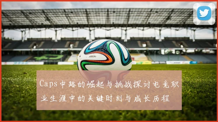 Caps中路的崛起与挑战探讨电竞职业生涯中的关键时刻与成长历程