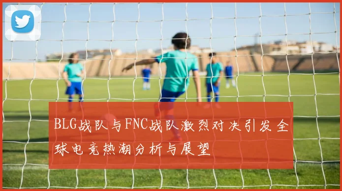 BLG战队与FNC战队激烈对决引发全球电竞热潮分析与展望