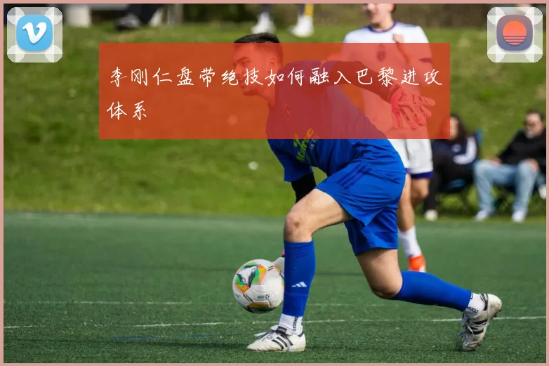 李刚仁盘带绝技如何融入巴黎进攻体系