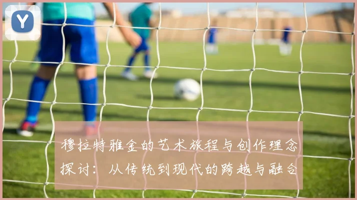 穆拉特雅金的艺术旅程与创作理念探讨：从传统到现代的跨越与融合