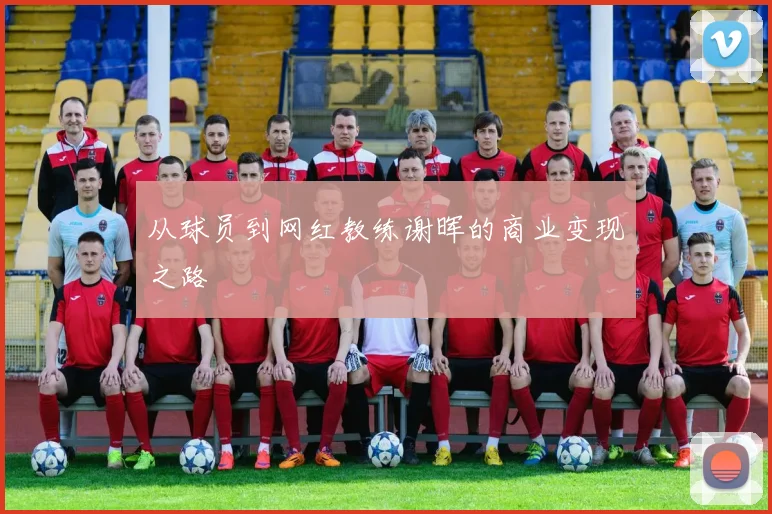 从球员到网红教练谢晖的商业变现之路