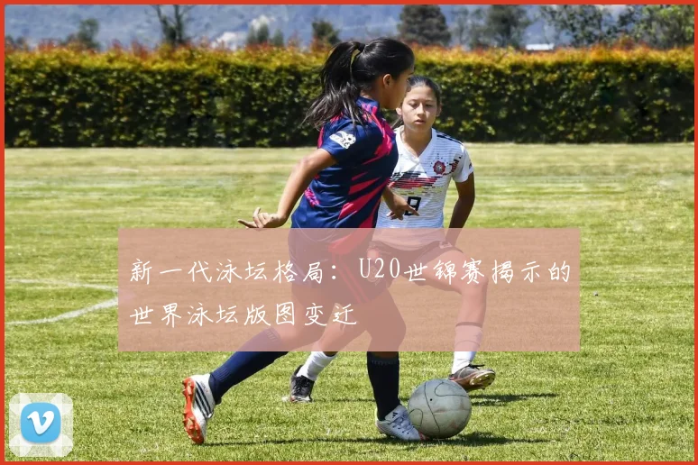 新一代泳坛格局：U20世锦赛揭示的世界泳坛版图变迁