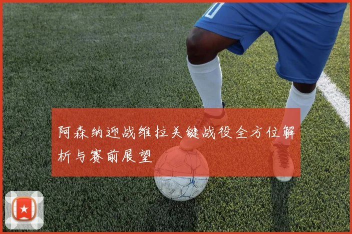 阿森纳迎战维拉关键战役全方位解析与赛前展望